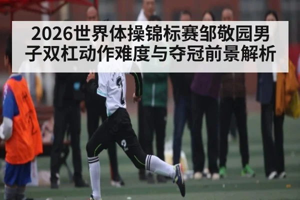 2026世界体操锦标赛邹敬园男子双杠动作难度与夺冠前景解析